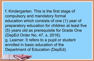 f. Kindergarten. This is the first stage of
compulsory and mandatory formal
education which consists of one (1) year of
preparatory education for children at least five
(5) years old as prerequisite for Grade One
(DepEd Order No. 47, s. 2016).
g. Learner. It refers to a pupil or student
enrolled in basic education of the
Department of Education (DepEd).
 