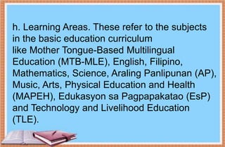 h. Learning Areas. These refer to the subjects
in the basic education curriculum
like Mother Tongue-Based Multilingual
Education (MTB-MLE), English, Filipino,
Mathematics, Science, Araling Panlipunan (AP),
Music, Arts, Physical Education and Health
(MAPEH), Edukasyon sa Pagpapakatao (EsP)
and Technology and Livelihood Education
(TLE).
 