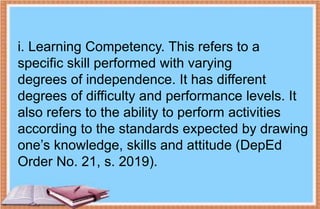 i. Learning Competency. This refers to a
specific skill performed with varying
degrees of independence. It has different
degrees of difficulty and performance levels. It
also refers to the ability to perform activities
according to the standards expected by drawing
one’s knowledge, skills and attitude (DepEd
Order No. 21, s. 2019).
 