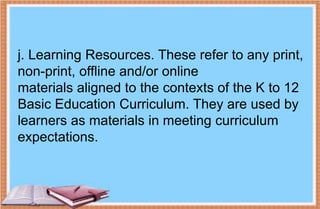 j. Learning Resources. These refer to any print,
non-print, offline and/or online
materials aligned to the contexts of the K to 12
Basic Education Curriculum. They are used by
learners as materials in meeting curriculum
expectations.
 