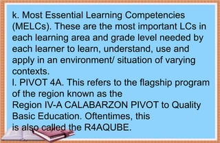 k. Most Essential Learning Competencies
(MELCs). These are the most important LCs in
each learning area and grade level needed by
each learner to learn, understand, use and
apply in an environment/ situation of varying
contexts.
l. PIVOT 4A. This refers to the flagship program
of the region known as the
Region IV-A CALABARZON PIVOT to Quality
Basic Education. Oftentimes, this
is also called the R4AQUBE.
 