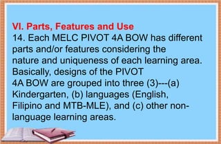 VI. Parts, Features and Use
14. Each MELC PIVOT 4A BOW has different
parts and/or features considering the
nature and uniqueness of each learning area.
Basically, designs of the PIVOT
4A BOW are grouped into three (3)---(a)
Kindergarten, (b) languages (English,
Filipino and MTB-MLE), and (c) other non-
language learning areas.
 