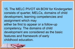 15. The MELC PIVOT 4A BOW for Kindergarten
consists of quarter, MELCs, domains of child
development, learning competencies and
assignment which may
either be first to appear or a follow-up
competency. The domains of child
development are considered as the basic
features and framework of early
childhood education.
 