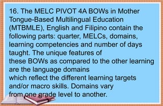 16. The MELC PIVOT 4A BOWs in Mother
Tongue-Based Multilingual Education
(MTBMLE), English and Filipino contain the
following parts: quarter, MELCs, domains,
learning competencies and number of days
taught. The unique features of
these BOWs as compared to the other learning
are the language domains
which reflect the different learning targets
and/or macro skills. Domains vary
from one grade level to another.
 