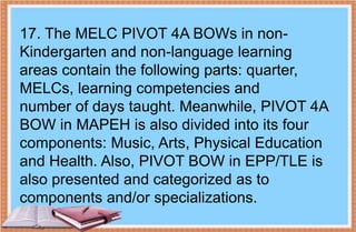 17. The MELC PIVOT 4A BOWs in non-
Kindergarten and non-language learning
areas contain the following parts: quarter,
MELCs, learning competencies and
number of days taught. Meanwhile, PIVOT 4A
BOW in MAPEH is also divided into its four
components: Music, Arts, Physical Education
and Health. Also, PIVOT BOW in EPP/TLE is
also presented and categorized as to
components and/or specializations.
 