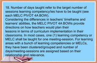 18. Number of days taught refer to the target number of
sessions learning competency/ies have to be taught (see
each MELC PIVOT 4A BOW).
Considering the differences in teachers’ timeframe and
learners’ abilities, the MELC PIVOT 4A BOWs provide
directions on how teachers would plan their
lessons in terms of curriculum implementation in their
classrooms. In most cases, one (1) learning competency or
MELC shall be taught for one meeting-session. For learning
areas with a bunch of learning competencies or MELCs,
they have been clustered/grouped and number of
days/meeting-sessions are assigned based on their
relationship and relevance.
 