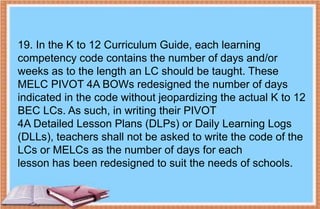 19. In the K to 12 Curriculum Guide, each learning
competency code contains the number of days and/or
weeks as to the length an LC should be taught. These
MELC PIVOT 4A BOWs redesigned the number of days
indicated in the code without jeopardizing the actual K to 12
BEC LCs. As such, in writing their PIVOT
4A Detailed Lesson Plans (DLPs) or Daily Learning Logs
(DLLs), teachers shall not be asked to write the code of the
LCs or MELCs as the number of days for each
lesson has been redesigned to suit the needs of schools.
 