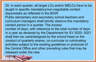 20. In each quarter, all target LCs and/or MELCs have to be
taught in specific mandatory/non-negotiable contact
days/weeks as reflected in the BOW.
Public elementary and secondary school teachers and
curriculum managers shall strictly observe this mandatory
contact period in a quarter. The excess
number of days, with reference to the total number of days
in a year as declared by the Department for SY 2020- 2021
shall then be used/designed by the school head on the
conduct of quarterly exams, co-curricular or culminating
activities subject to the existing guidelines or protocols of
the Central Office and other prevailing rules that may be
released under the new
normal.
 