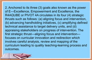 2. Anchored to its three (3) goals also known as the power
of E---Excellence, Empowerment and Excellence, the
R4AQUBE or PIVOT 4A circulates in its four (4) strategic
thrusts such as follows: (a) aligning focus and intervention,
(b) advancing handholding initiatives, (c) amplifying defined
technical assistance to target delivery units, and (d)
appraising stakeholders on progress of intervention. The
first strategic thrust---aligning focus and intervention---
focuses on curricular innovation and redirection which
involves careful analysis, review and mapping of the
curriculum leading to quality teaching-learning process and
outcomes.
 