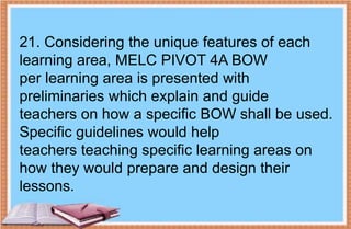 21. Considering the unique features of each
learning area, MELC PIVOT 4A BOW
per learning area is presented with
preliminaries which explain and guide
teachers on how a specific BOW shall be used.
Specific guidelines would help
teachers teaching specific learning areas on
how they would prepare and design their
lessons.
 