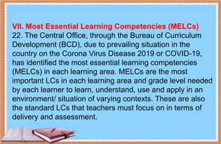 VII. Most Essential Learning Competencies (MELCs)
22. The Central Office, through the Bureau of Curriculum
Development (BCD), due to prevailing situation in the
country on the Corona Virus Disease 2019 or COVID-19,
has identified the most essential learning competencies
(MELCs) in each learning area. MELCs are the most
important LCs in each learning area and grade level needed
by each learner to learn, understand, use and apply in an
environment/ situation of varying contexts. These are also
the standard LCs that teachers must focus on in terms of
delivery and assessment.
 