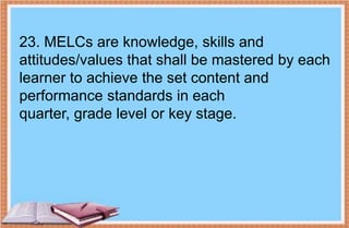 23. MELCs are knowledge, skills and
attitudes/values that shall be mastered by each
learner to achieve the set content and
performance standards in each
quarter, grade level or key stage.
 