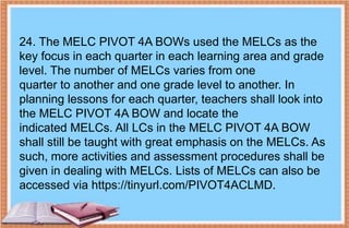 24. The MELC PIVOT 4A BOWs used the MELCs as the
key focus in each quarter in each learning area and grade
level. The number of MELCs varies from one
quarter to another and one grade level to another. In
planning lessons for each quarter, teachers shall look into
the MELC PIVOT 4A BOW and locate the
indicated MELCs. All LCs in the MELC PIVOT 4A BOW
shall still be taught with great emphasis on the MELCs. As
such, more activities and assessment procedures shall be
given in dealing with MELCs. Lists of MELCs can also be
accessed via https://tinyurl.com/PIVOT4ACLMD.
 