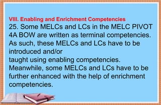 VIII. Enabling and Enrichment Competencies
25. Some MELCs and LCs in the MELC PIVOT
4A BOW are written as terminal competencies.
As such, these MELCs and LCs have to be
introduced and/or
taught using enabling competencies.
Meanwhile, some MELCs and LCs have to be
further enhanced with the help of enrichment
competencies.
 
