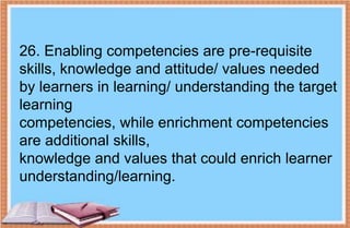 26. Enabling competencies are pre-requisite
skills, knowledge and attitude/ values needed
by learners in learning/ understanding the target
learning
competencies, while enrichment competencies
are additional skills,
knowledge and values that could enrich learner
understanding/learning.
 