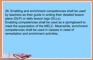 28. Enabling and enrichment competencies shall be used
by teachers as their guide in writing their detailed lesson
plans (DLP) or daily lesson logs (DLLs).
Enabling competencies shall be used as a springboard to
meet the expectation of the MELC. Meanwhile, enrichment
competencies shall be used in classes in need of
remediation and enrichment activities.
 