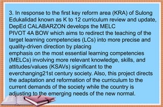 3. In response to the first key reform area (KRA) of Sulong
Edukalidad known as K to 12 curriculum review and update,
DepEd CALABARZON develops the MELC
PIVOT 4A BOW which aims to redirect the teaching of the
target learning competencies (LCs) into more precise and
quality-driven direction by placing
emphasis on the most essential learning competencies
(MELCs) involving more relevant knowledge, skills, and
attitudes/values (KSAVs) significant to the
everchanging21st century society. Also, this project directs
the adaptation and reformation of the curriculum to the
current demands of the society while the country is
adjusting to the emerging needs of the new normal.
 