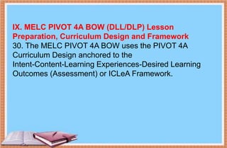 IX. MELC PIVOT 4A BOW (DLL/DLP) Lesson
Preparation, Curriculum Design and Framework
30. The MELC PIVOT 4A BOW uses the PIVOT 4A
Curriculum Design anchored to the
Intent-Content-Learning Experiences-Desired Learning
Outcomes (Assessment) or ICLeA Framework.
 