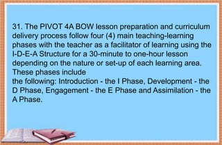 31. The PIVOT 4A BOW lesson preparation and curriculum
delivery process follow four (4) main teaching-learning
phases with the teacher as a facilitator of learning using the
I-D-E-A Structure for a 30-minute to one-hour lesson
depending on the nature or set-up of each learning area.
These phases include
the following: Introduction - the I Phase, Development - the
D Phase, Engagement - the E Phase and Assimilation - the
A Phase.
 
