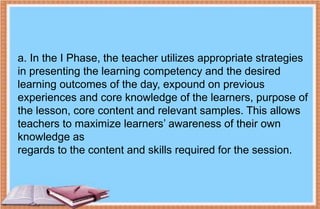a. In the I Phase, the teacher utilizes appropriate strategies
in presenting the learning competency and the desired
learning outcomes of the day, expound on previous
experiences and core knowledge of the learners, purpose of
the lesson, core content and relevant samples. This allows
teachers to maximize learners’ awareness of their own
knowledge as
regards to the content and skills required for the session.
 