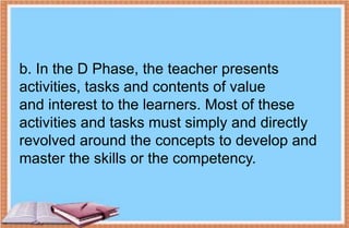 b. In the D Phase, the teacher presents
activities, tasks and contents of value
and interest to the learners. Most of these
activities and tasks must simply and directly
revolved around the concepts to develop and
master the skills or the competency.
 