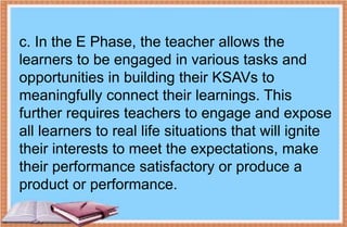 c. In the E Phase, the teacher allows the
learners to be engaged in various tasks and
opportunities in building their KSAVs to
meaningfully connect their learnings. This
further requires teachers to engage and expose
all learners to real life situations that will ignite
their interests to meet the expectations, make
their performance satisfactory or produce a
product or performance.
 