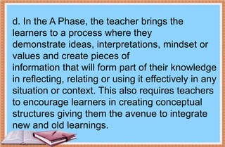 d. In the A Phase, the teacher brings the
learners to a process where they
demonstrate ideas, interpretations, mindset or
values and create pieces of
information that will form part of their knowledge
in reflecting, relating or using it effectively in any
situation or context. This also requires teachers
to encourage learners in creating conceptual
structures giving them the avenue to integrate
new and old learnings.
 
