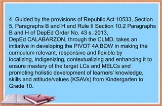 4. Guided by the provisions of Republic Act 10533, Section
5, Paragraphs B and H and Rule II Section 10.2 Paragraphs
B and H of DepEd Order No. 43 s. 2013,
DepEd CALABARZON, through the CLMD, takes an
initiative in developing the PIVOT 4A BOW in making the
curriculum relevant, responsive and flexible by
localizing, indigenizing, contextualizing and enhancing it to
ensure mastery of the target LCs and MELCs and
promoting holistic development of learners’ knowledge,
skills and attitude/values (KSAVs) from Kindergarten to
Grade 10.
 