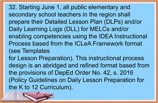 32. Starting June 1, all public elementary and
secondary school teachers in the region shall
prepare their Detailed Lesson Plan (DLPs) and/or
Daily Learning Logs (DLL) for MELCs and/or
enabling competencies using the IDEA Instructional
Process based from the ICLeA Framework format
(see Templates
for Lesson Preparation). This instructional process
design is an abridged and refined format based from
the provisions of DepEd Order No. 42, s. 2016
(Policy Guidelines on Daily Lesson Preparation for
the K to 12 Curriculum).
 