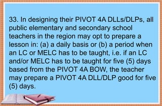 33. In designing their PIVOT 4A DLLs/DLPs, all
public elementary and secondary school
teachers in the region may opt to prepare a
lesson in: (a) a daily basis or (b) a period when
an LC or MELC has to be taught, i.e. if an LC
and/or MELC has to be taught for five (5) days
based from the PIVOT 4A BOW, the teacher
may prepare a PIVOT 4A DLL/DLP good for five
(5) days.
 