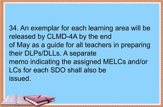 34. An exemplar for each learning area will be
released by CLMD-4A by the end
of May as a guide for all teachers in preparing
their DLPs/DLLs. A separate
memo indicating the assigned MELCs and/or
LCs for each SDO shall also be
issued.
 