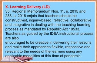 X. Learning Delivery (LD)
35. Regional Memorandum Nos. 11, s. 2015 and
233, s. 2016 enjoin that teachers should be
constructivist, inquiry-based, reflective, collaborative
and integrative in dealing with the teaching-learning
process as mandated by Republic Act 10533.
Teachers as guided by the IDEA instructional process
are also
encouraged to be creative in delivering their lessons
and make their approaches flexible, responsive and
relevant to the needs of the learners using any
applicable modalities at this time of pandemic.
 