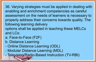 36. Varying strategies must be applied in dealing with
enabling and enrichment competencies as careful
assessment on the needs of learners is necessary to
properly address their concerns towards quality. The
following learning delivery
options shall be applied in teaching these MELCs
and LCs:
a. Face-to-Face (F2F)
b. Distance Learning
- Online Distance Learning (ODL)
- Modular Distance Learning (MDL)
- Television/Radio-Based Instruction (TV-RBI)
 