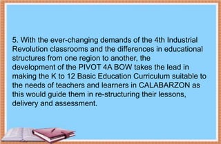 5. With the ever-changing demands of the 4th Industrial
Revolution classrooms and the differences in educational
structures from one region to another, the
development of the PIVOT 4A BOW takes the lead in
making the K to 12 Basic Education Curriculum suitable to
the needs of teachers and learners in CALABARZON as
this would guide them in re-structuring their lessons,
delivery and assessment.
 