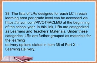 38. The lists of LRs designed for each LC in each
learning area per grade level can be accessed via
https://tinyurl.com/PIVOT4ACLMD at the beginning
of the school year. In this link, LRs are categorized
as Learners and Teachers’ Materials. Under these
categories, LRs are further grouped as materials for
the learning
delivery options stated in Item 36 of Part X –
Learning Delivery.
 