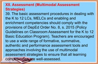 XII. Assessment (Multimodal Assessment
Strategies)
39. The basic assessment procedures in dealing with
the K to 12 LCs, MELCs and enabling and
enrichment competencies should comply with the
provisions of DepEd Order No. 8, s. 2015 (Policy
Guidelines on Classroom Assessment for the K to 12
Basic Education Program). Teachers are encouraged
to use a wide range of formative, summative,
authentic and performance assessment tools and
approaches involving the use of multimodal
assessment strategies to ensure that all learning
competencies are well-assessed.
 
