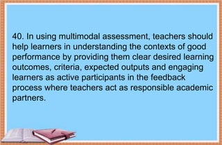40. In using multimodal assessment, teachers should
help learners in understanding the contexts of good
performance by providing them clear desired learning
outcomes, criteria, expected outputs and engaging
learners as active participants in the feedback
process where teachers act as responsible academic
partners.
 