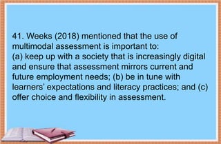 41. Weeks (2018) mentioned that the use of
multimodal assessment is important to:
(a) keep up with a society that is increasingly digital
and ensure that assessment mirrors current and
future employment needs; (b) be in tune with
learners’ expectations and literacy practices; and (c)
offer choice and flexibility in assessment.
 