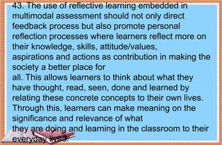43. The use of reflective learning embedded in
multimodal assessment should not only direct
feedback process but also promote personal
reflection processes where learners reflect more on
their knowledge, skills, attitude/values,
aspirations and actions as contribution in making the
society a better place for
all. This allows learners to think about what they
have thought, read, seen, done and learned by
relating these concrete concepts to their own lives.
Through this, learners can make meaning on the
significance and relevance of what
they are doing and learning in the classroom to their
everyday lives.
 