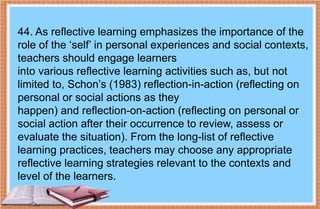 44. As reflective learning emphasizes the importance of the
role of the ‘self’ in personal experiences and social contexts,
teachers should engage learners
into various reflective learning activities such as, but not
limited to, Schon’s (1983) reflection-in-action (reflecting on
personal or social actions as they
happen) and reflection-on-action (reflecting on personal or
social action after their occurrence to review, assess or
evaluate the situation). From the long-list of reflective
learning practices, teachers may choose any appropriate
reflective learning strategies relevant to the contexts and
level of the learners.
 