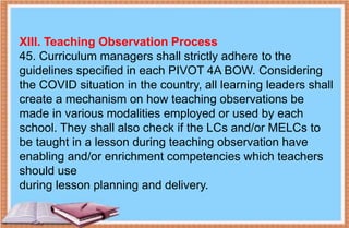 XIII. Teaching Observation Process
45. Curriculum managers shall strictly adhere to the
guidelines specified in each PIVOT 4A BOW. Considering
the COVID situation in the country, all learning leaders shall
create a mechanism on how teaching observations be
made in various modalities employed or used by each
school. They shall also check if the LCs and/or MELCs to
be taught in a lesson during teaching observation have
enabling and/or enrichment competencies which teachers
should use
during lesson planning and delivery.
 
