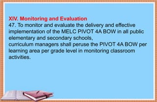 XIV. Monitoring and Evaluation
47. To monitor and evaluate the delivery and effective
implementation of the MELC PIVOT 4A BOW in all public
elementary and secondary schools,
curriculum managers shall peruse the PIVOT 4A BOW per
learning area per grade level in monitoring classroom
activities.
 