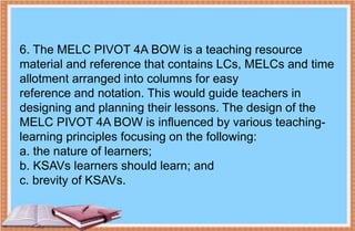 6. The MELC PIVOT 4A BOW is a teaching resource
material and reference that contains LCs, MELCs and time
allotment arranged into columns for easy
reference and notation. This would guide teachers in
designing and planning their lessons. The design of the
MELC PIVOT 4A BOW is influenced by various teaching-
learning principles focusing on the following:
a. the nature of learners;
b. KSAVs learners should learn; and
c. brevity of KSAVs.
 