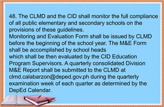 48. The CLMD and the CID shall monitor the full compliance
of all public elementary and secondary schools on the
provisions of these guidelines.
Monitoring and Evaluation Form shall be issued by CLMD
before the beginning of the school year. The M&E Form
shall be accomplished by school heads
which shall be then evaluated by the CID Education
Program Supervisors. A quarterly consolidated Division
M&E Report shall be submitted to the CLMD at
clmd.calabarzon@deped.gov.ph during the quarterly
examination week of each quarter as determined by the
DepEd Calendar.
 