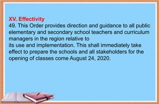 XV. Effectivity
49. This Order provides direction and guidance to all public
elementary and secondary school teachers and curriculum
managers in the region relative to
its use and implementation. This shall immediately take
effect to prepare the schools and all stakeholders for the
opening of classes come August 24, 2020.
 