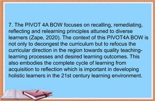7. The PIVOT 4A BOW focuses on recalling, remediating,
reflecting and relearning principles attuned to diverse
learners (Zape, 2020). The context of this PIVOT4A BOW is
not only to decongest the curriculum but to refocus the
curricular direction in the region towards quality teaching-
learning processes and desired learning outcomes. This
also embodies the complete cycle of learning from
acquisition to reflection which is important in developing
holistic learners in the 21st century learning environment.
 