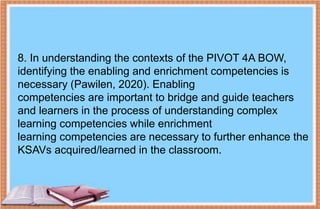 8. In understanding the contexts of the PIVOT 4A BOW,
identifying the enabling and enrichment competencies is
necessary (Pawilen, 2020). Enabling
competencies are important to bridge and guide teachers
and learners in the process of understanding complex
learning competencies while enrichment
learning competencies are necessary to further enhance the
KSAVs acquired/learned in the classroom.
 