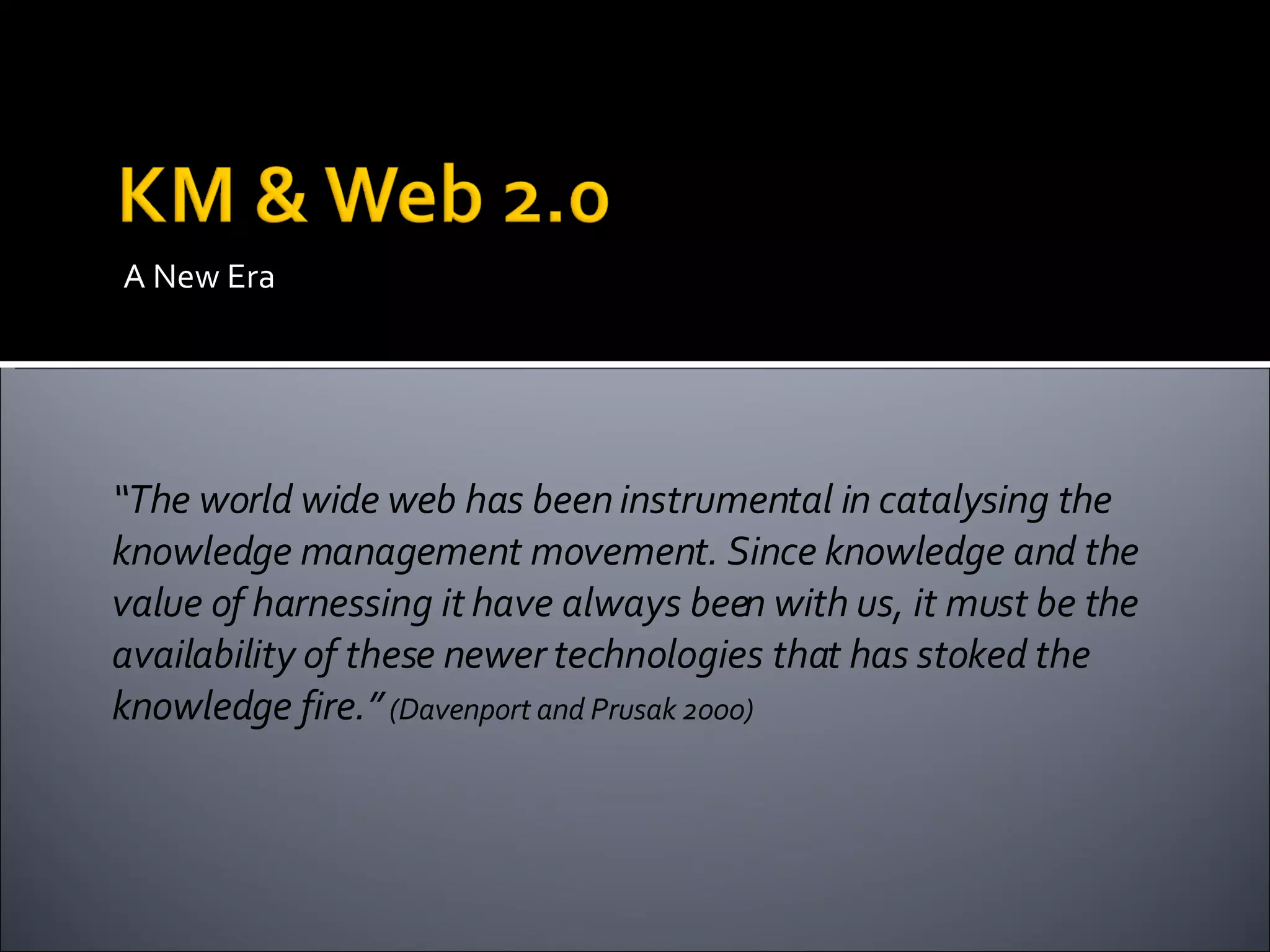 A New Era “ The world wide web has been instrumental in catalysing the knowledge management movement. Since knowledge and the value of harnessing it have always been with us, it must be the availability of these newer technologies that has stoked the knowledge fire.”  (Davenport and Prusak 2000) 