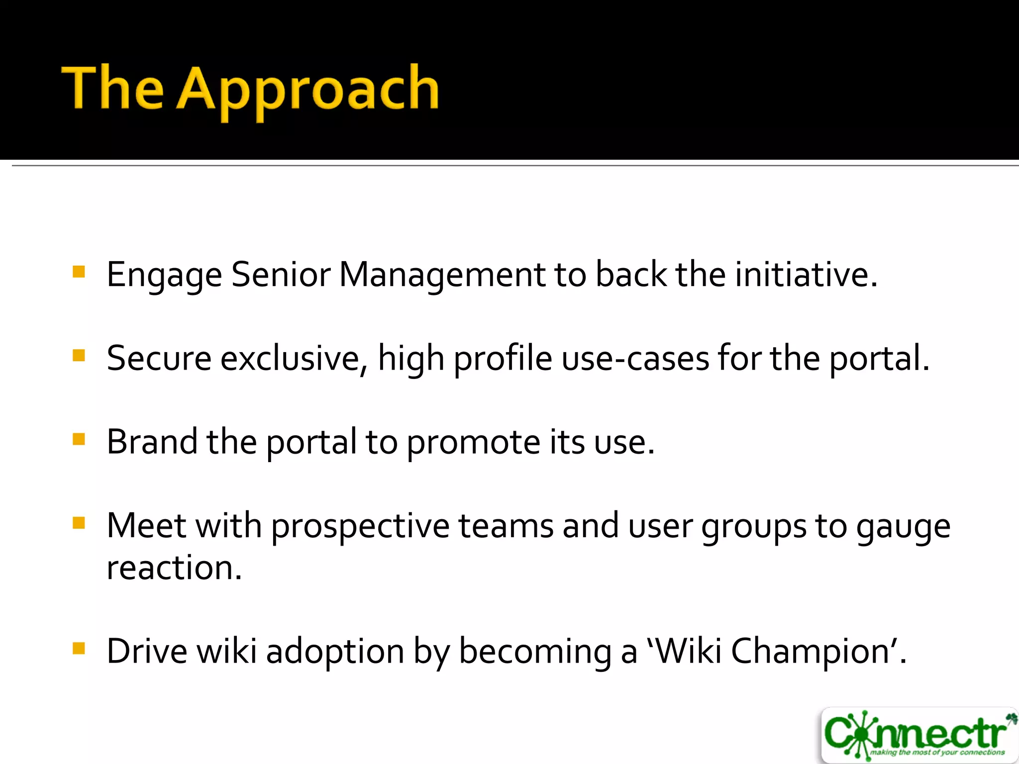 Engage Senior Management to back the initiative. Secure exclusive, high profile use-cases for the portal. Brand the portal to promote its use. Meet with prospective teams and user groups to gauge reaction. Drive wiki adoption by becoming a ‘Wiki Champion’. 
