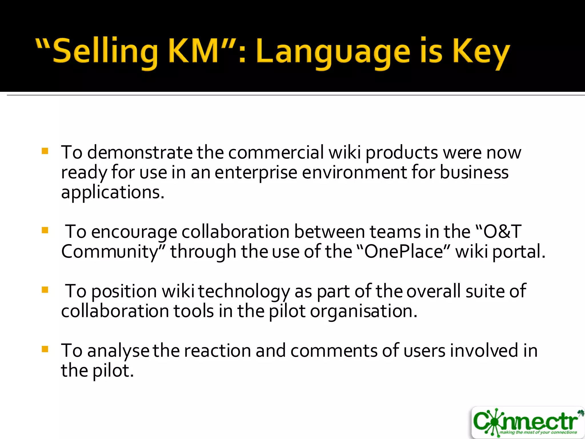 To demonstrate the commercial wiki products were now ready for use in an  enterprise environment for business applications. To encourage collaboration between teams in the “O&T Community” through the use of the “OnePlace” wiki portal. To position wiki technology as part of the overall suite of collaboration tools in the  pilot organisation. To analyse the reaction and comments of users involved in the pilot. 